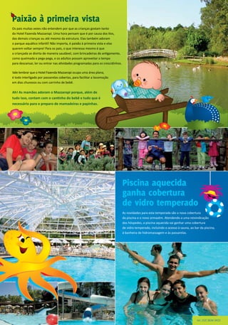 Os pais muitas vezes não entendem por que as crianças gostam tanto
do Hotel Fazenda Mazzaropi. Uma hora pensam que é por causa dos tios,
das demais crianças ou até mesmo da estrutura. Elas também adoram
o parque aquático infantil! Não importa, é paixão à primeira vista e elas
querem voltar sempre! Para os pais, o que interessa mesmo é que
a criançada se divirta de maneira saudável, com brincadeiras de antigamente,
como queimada e pega-pega, e os adultos possam aproveitar o tempo
para descansar, ler ou entrar nas atividades programadas para os crescidinhos.
Vale lembrar que o Hotel Fazenda Mazzaropi ocupa uma área plana,
é todo interligado por passarelas cobertas, para facilitar a locomoção
em dias chuvosos ou com carrinho de bebê.
Ah! As mamães adoram o Mazzaropi porque, além de
tudo isso, contam com o cantinho do bebê e tudo que é
necessário para o preparo de mamadeiras e papinhas.
As novidades para esta temporada são a nova cobertura
da piscina e o novo armazém. Atendendo a uma reivindicação
dos hóspedes, a piscina aquecida vai ganhar uma cobertura
de vidro temperado, incluindo o acesso à sauna, ao bar da piscina,
à banheira de hidromassagem e às passarelas.
Paixão à primeira vista
Piscina aquecida
ganha cobertura
de vidro temperado
tel. (12) 3634 3422
 