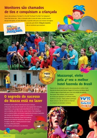 Premiado como melhor hotel fazenda para crianças,
o Mazzaropi não para de investir em uma equipe bem treinada,
capacitada e uma programação divertidíssima do alvorecer,
com a ordenha, até o fim do dia, o ano inteiro. Eles trabalham
com o universo lúdico, promovem espetáculos de teatro inspirados
nas histórias de Monteiro Lobato e na turma do
Sítio do Pica-Pau Amarelo, fazem brincadeiras
baseadas em histórias folclóricas, como as da
Curupira e do Saci, e ainda promovem todas
as noites a Hora do Conto.
Até os adultos participam e se divertem.
Monitores são chamados
de tios e conquistam a criançada
O segredo do sucesso
do Mazza está no lazer
Mazzaropi, eleito
pela 4ª vez o melhor
hotel fazenda do Brasil
Quem não conhece o Tio Dan? E o Tio Clê? Tia Paula? Tio Pão? Tio Toddynho?
Puxa! São tantos tios... Mas a criançada sabe o nome de todos, escolhe aqueles
de que mais gosta, os mais divertidos, e quando volta para casa manda mensagens
para eles pelo BLOG. O blog do mazzinha
são os monitores que atualizam.
0800 011 7877
Depois de ser eleito pelo quarto ano consecutivo o melhor hotel
fazenda do Brasil pela Revista Viagem & Turismo, da Editora Abril,
o Mazza segue empenhado para mais uma edição do prêmio.
Para quem não conhece, são os leitores
da revista que apontam os melhores hotéis,
destinos e serviços. Todos podem participar.
Basta acessar o site da revista na Internet
ou comprar um exemplar na banca.
 