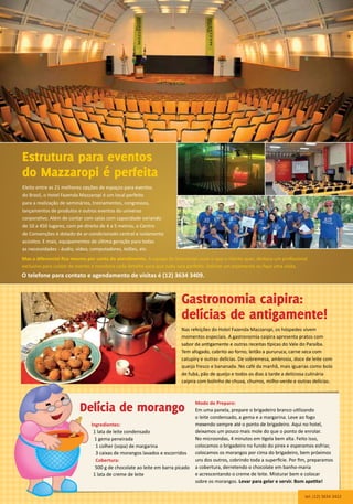 Modo de Preparo:
Em uma panela, prepare o brigadeiro branco utilizando
o leite condensado, a gema e a margarina. Leve ao fogo
mexendo sempre até o ponto de brigadeiro. Aqui no hotel,
deixamos um pouco mais mole do que o ponto de enrolar.
No microondas, 4 minutos em tigela bem alta. Feito isso,
colocamos o brigadeiro no fundo do pirex e esperamos esfriar,
colocamos os morangos por cima do brigadeiro, bem próximos
uns dos outros, cobrindo toda a superfície. Por fim, preparamos
a cobertura, derretendo o chocolate em banho-maria
e acrescentando o creme de leite. Misturar bem e colocar
sobre os morangos. Levar para gelar e servir. Bom apetite!
Nas refeições do Hotel Fazenda Mazzaropi, os hóspedes vivem
momentos especiais. A gastronomia caipira apresenta pratos com
sabor de antigamente e outras receitas típicas do Vale do Paraíba.
Tem afogado, cabrito ao forno, leitão a pururuca, carne seca com
catupiry e outras delícias. De sobremesa, ambrosia, doce de leite com
queijo fresco e bananada. No café da manhã, mais iguarias como bolo
de fubá, pão de queijo e todos os dias à tarde a deliciosa culinária
caipira com bolinho de chuva, churros, milho-verde e outras delícias.
Eleito entre as 21 melhores opções de espaços para eventos
do Brasil, o Hotel Fazenda Mazzaropi é um local perfeito
para a realização de seminários, treinamentos, congressos,
lançamentos de produtos e outros eventos do universo
corporativo. Além de contar com salas com capacidade variando
de 10 a 450 lugares, com pé-direito de 4 a 5 metros, o Centro
de Convenções é dotado de ar-condicionado central e isolamento
acústico. E mais, equipamentos de última geração para todas
as necessidades - áudio, vídeo, computadores, telões, etc.
Mas o diferencial fica mesmo por conta do atendimento. A equipe do Mazzaropi ouve o que o cliente quer, destaca um profissional
exclusivo para cuidar do evento e monitora cada detalhe para que tudo saia perfeito. Solicite um orçamento ou faça uma visita.
O telefone para contato e agendamento de visitas é (12) 3634 3409.
Estrutura para eventos
do Mazzaropi é perfeita
Delícia de morango
Ingredientes:
1 lata de leite condensado
1 gema peneirada
1 colher (sopa) de margarina
3 caixas de morangos lavados e escorridos
Cobertura:
500 g de chocolate ao leite em barra picado
1 lata de creme de leite
tel. (12) 3634 3422
Gastronomia caipira:
delícias de antigamente!
 