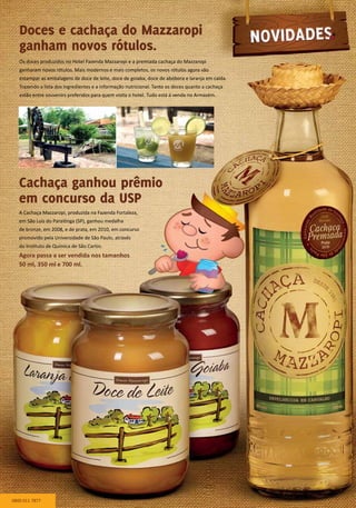 Os doces produzidos no Hotel Fazenda Mazzaropi e a premiada cachaça do Mazzaropi
ganharam novos rótulos. Mais modernos e mais completos, os novos rótulos agora vão
estampar as embalagens de doce de leite, doce de goiaba, doce de abóbora e laranja em calda.
Trazendo a lista dos ingredientes e a informação nutricional. Tanto os doces quanto a cachaça
estão entre souvenirs preferidos para quem visita o hotel. Tudo está à venda no Armazém.
A Cachaça Mazzaropi, produzida na Fazenda Fortaleza,
em São Luís do Paraitinga (SP), ganhou medalha
de bronze, em 2008, e de prata, em 2010, em concurso
promovido pela Universidade de São Paulo, através
do Instituto de Química de São Carlos.
Agora passa a ser vendida nos tamanhos
50 ml, 350 ml e 700 ml.
Doces e cachaça do Mazzaropi
ganham novos rótulos.
Cachaça ganhou prêmio
em concurso da USP
0800 011 7877
 