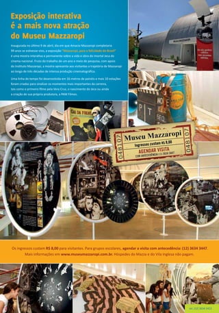 Inaugurada no último 9 de abril, dia em que Amacio Mazzaropi completaria
99 anos se estivesse vivo, a exposição “Mazzaropi, para a felicidade do Brasil”
é uma mostra interativa e permanente sobre a vida e obra do imortal Jeca do
cinema nacional. Fruto do trabalho de um ano e meio de pesquisa, com apoio
do Instituto Mazzaropi, a mostra apresenta aos visitantes a trajetória de Mazzaropi
ao longo de três décadas de intensa produção cinematográfica.
Uma linha do tempo foi desenvolvida em 16 metros de painéis e mais 10 estações
foram criadas para sinalizar os momentos mais importantes da carreira,
tais como o primeiro filme pela Vera Cruz, o nascimento do Jeca ou ainda
a criação de sua própria produtora, a PAM Filmes.
Os ingressos custam R$ 8,00 para visitantes. Para grupos escolares, agendar a visita com antecedência: (12) 3634 3447.
Mais informações em www.museumazzaropi.com.br. Hóspedes do Mazza e do Vila Inglesa não pagam.
Exposição interativa
é a mais nova atração
do Museu Mazzaropi
tel. (12) 3634 3422
 