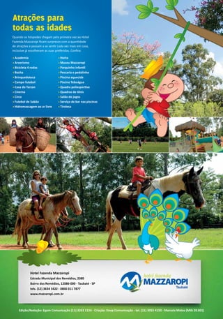 Edição/Redação: Egom Comunicação (11) 3263 1124 - Criação: Deep Comunicação - tel. (11) 3055 4150 - Marcela Matos (Mtb 20.801)
Hotel Fazenda Mazzaropi
Estrada Municipal dos Remédios, 2380
Bairro dos Remédios, 12086-000 - Taubaté - SP
tels. (12) 3634 3422 - 0800 011 7877
www.mazzaropi.com.br
Quando os hóspedes chegam pela primeira vez ao Hotel
Fazenda Mazzaropi ficam surpresos com a quantidade
de atrações e passam a se sentir cada vez mais em casa,
inclusive já escolheram as suas preferidas. Confira:
• Academia
• Arvorismo
• Bicicleta 4 rodas
• Bocha
• Brinquedoteca
• Campo futebol
• Casa do Tarzan
• Cinema
• Circo
• Futebol de Sabão
• Hidromassagem ao ar livre
Atrações para
todas as idades
• Horta
• Museu Mazzaropi
• Parquinho infantil
• Pescaria e pedalinho
• Piscina aquecida
• Piscina Toboágua
• Quadra poliesportiva
• Quadras de tênis
• Salão de jogos
• Serviço de bar nas piscinas
• Tirolesa
 