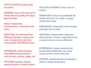 TITLE OF ACTIVITY: playing with
the scales.
MEANING: mass is the amount of
matter that has a body, the space
gets this body.
SKILLS: cooperation,
communication, interaction with
peers.
OBJECTIVES: To understand the
difference between volume and
mass. to experiment with the
same volume and different mass.
EXPERIENCES: material bodies
have different characteristics
such as mass, volume, shape, size
ATTITUDES: positive attitude
towards science, research station
TÍTULO DE ATIVIDADE: brincar com as
escalas.
SIGNIFICADO: massa é a quantidade de
matéria que tem um corpo, o espaço
recebe esse corpo.
HABILIDADES: cooperação, comunicação,
interação com os pares.
OBJETIVOS: compreender a diferença
entre volume e massa. a experiência com
o mesmo volume e massa diferente.
EXPERIÊNCIAS: corpos materiais têm
características diferentes, tais como
massa, volume, forma, tamanho
ATITUDES: atitude positiva em relação à
ciência, estação de pesquisa
 