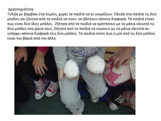 Δραςτθριότθτα
Σφλιξα με βαμβάκι ζνα λεμόνι, χωρίσ τα παιδιά να το γνωρίηουν. Ζδειξα ςτα παιδιά τισ δφο
μπάλεσ και ηιτθςα από τα παιδιά να πουν αν βλζπουν κάποια διαφορά. Σα παιδιά είπαν
πωσ είναι δφο ίδιεσ μπάλεσ. Ηιτθςα από τα παιδιά να κρατιςουν με τα μάτια κλειςτά τισ
δφο μπάλεσ ςτα χζρια τουσ. Ηιτθςα από τα παιδιά να νιώςουν με τα μάτια κλειςτά αν
υπάρχει κάποια διαφορά ςτισ δφο μπάλεσ. Σα παιδιά είπαν πωσ θ μία από τισ δφο μπάλεσ
είναι πιο βαριά από τθν άλλθ.
 