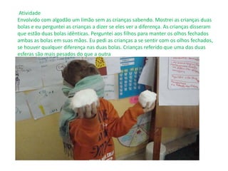 Atividade
Envolvido com algodão um limão sem as crianças sabendo. Mostrei as crianças duas
bolas e eu perguntei as crianças a dizer se eles ver a diferença. As crianças disseram
que estão duas bolas idênticas. Perguntei aos filhos para manter os olhos fechados
ambas as bolas em suas mãos. Eu pedi as crianças a se sentir com os olhos fechados,
se houver qualquer diferença nas duas bolas. Crianças referido que uma das duas
esferas são mais pesados ​​do que a outra
 