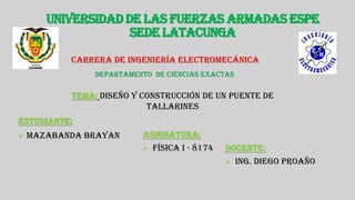 UNIVERSIDAD DE LAS FUERZAS ARMADAS ESPE
SEDE LATACUNGA
Carrera de ingeniería Electromecánica
ESTUDIANTE:
 MAZABANDA BRAYAN
TEMA: DISEÑO Y CONSTRUCCIÓN DE UN PUENTE DE
TALLARINES
ASIGNATURA:
 FÍSICA I - 8174
DEPARTAMENTO DE CIENCIAS EXACTAS
DOCENTE:
 ING. DIEGO PROAÑO
 