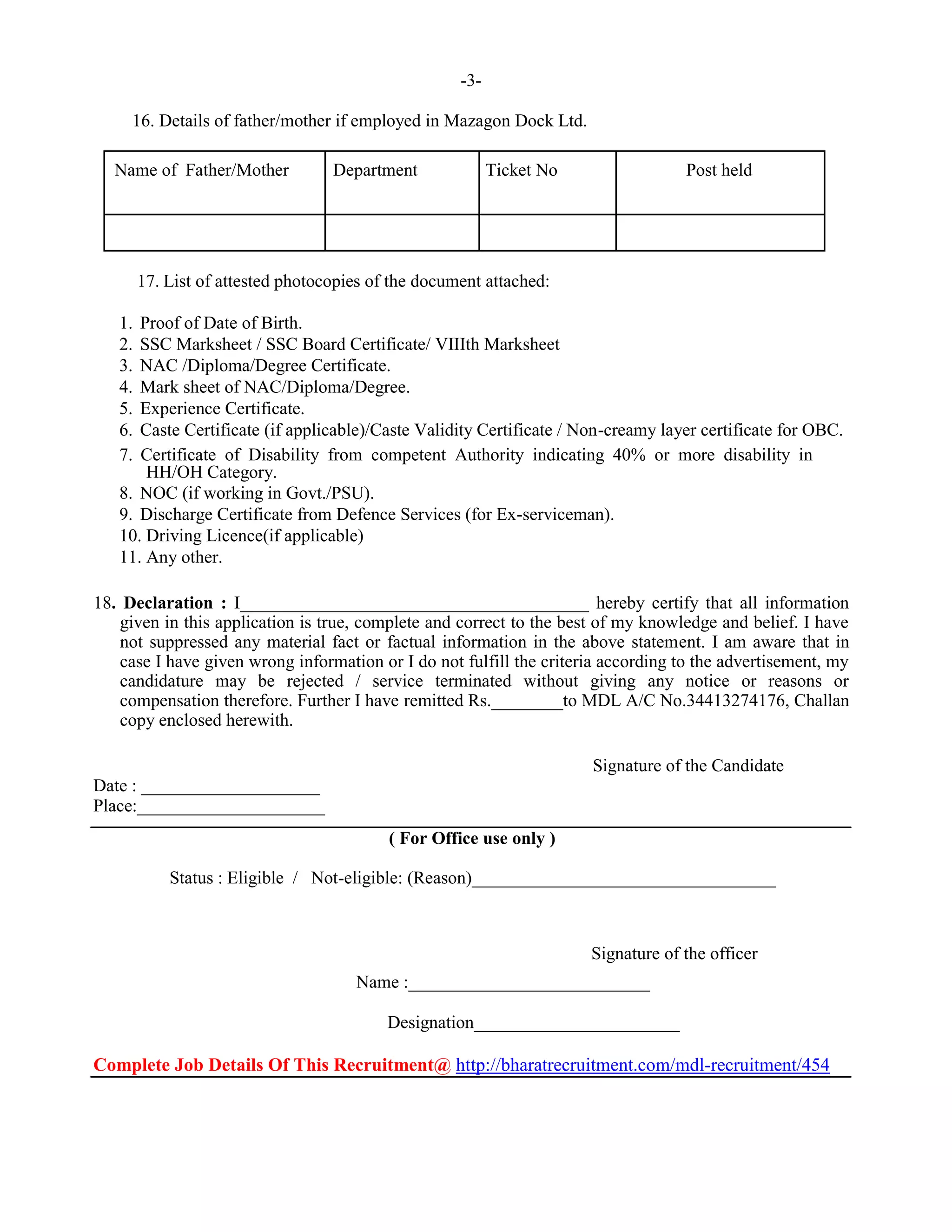 -3-
16. Details of father/mother if employed in Mazagon Dock Ltd.
Name of Father/Mother Department Ticket No Post held
17. List of attested photocopies of the document attached:
 Proof of Date of Birth. 
 SSC Marksheet / SSC Board Certificate/ VIIIth Marksheet 
 NAC /Diploma/Degree Certificate. 
 Mark sheet of NAC/Diploma/Degree. 
 Experience Certificate. 
 Caste Certificate (if applicable)/Caste Validity Certificate / Non-creamy layer certificate for OBC. 
 Certificate of Disability from competent Authority indicating 40% or more disability in
HH/OH Category. 
 NOC (if working in Govt./PSU). 
 Discharge Certificate from Defence Services (for Ex-serviceman). 
 Driving Licence(if applicable) 
 Any other. 
18. Declaration : I_______________________________________ hereby certify that all information
given in this application is true, complete and correct to the best of my knowledge and belief. I have
not suppressed any material fact or factual information in the above statement. I am aware that in
case I have given wrong information or I do not fulfill the criteria according to the advertisement, my
candidature may be rejected / service terminated without giving any notice or reasons or
compensation therefore. Further I have remitted Rs.________to MDL A/C No.34413274176, Challan
copy enclosed herewith.
Signature of the Candidate
Date : ____________________
Place:_____________________
( For Office use only )
Status : Eligible / Not-eligible: (Reason)__________________________________
Signature of the officer
Name :___________________________
Designation_______________________
Complete Job Details Of This Recruitment@ http://bharatrecruitment.com/mdl-recruitment/454
 