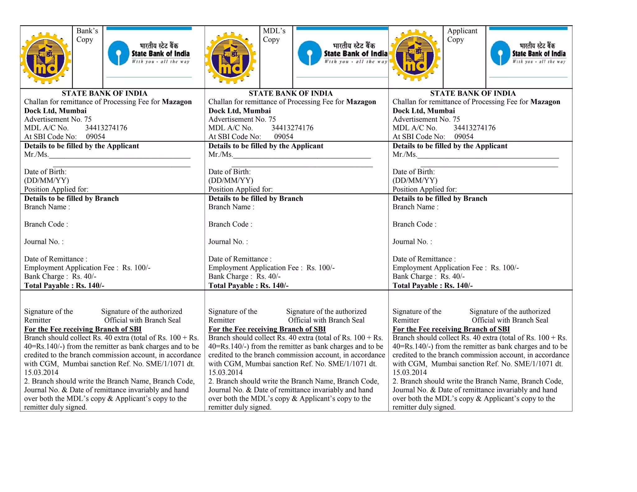 Bank’s MDL’s Applicant
Copy Copy Copy
STATE BANK OF INDIA STATE BANK OF INDIA STATE BANK OF INDIA
Challan for remittance of Processing Fee for Mazagon Challan for remittance of Processing Fee for Mazagon Challan for remittance of Processing Fee for Mazagon
Dock Ltd, Mumbai Dock Ltd, Mumbai Dock Ltd, Mumbai
Advertisement No. 75 Advertisement No. 75 Advertisement No. 75
MDL A/C No. 34413274176 MDL A/C No. 34413274176 MDL A/C No. 34413274176
At SBI Code No: 09054 At SBI Code No: 09054 At SBI Code No: 09054
Details to be filled by the Applicant Details to be filled by the Applicant Details to be filled by the Applicant
Mr./Ms._____________________________________ Mr./Ms.____________________________________ Mr./Ms._____________________________________
____________________________________ _____________________________________ ____________________________________
Date of Birth: Date of Birth: Date of Birth:
(DD/MM/YY) (DD/MM/YY) (DD/MM/YY)
Position Applied for: Position Applied for: Position Applied for:
Details to be filled by Branch Details to be filled by Branch Details to be filled by Branch
Branch Name : Branch Name : Branch Name :
Branch Code : Branch Code : Branch Code :
Journal No. : Journal No. : Journal No. :
Date of Remittance : Date of Remittance : Date of Remittance :
Employment Application Fee : Rs. 100/- Employment Application Fee : Rs. 100/- Employment Application Fee : Rs. 100/-
Bank Charge : Rs. 40/- Bank Charge : Rs. 40/- Bank Charge : Rs. 40/-
Total Payable : Rs. 140/- Total Payable : Rs. 140/- Total Payable : Rs. 140/-
Signature of the Signature of the authorized Signature of the Signature of the authorized Signature of the Signature of the authorized
Remitter Official with Branch Seal Remitter Official with Branch Seal Remitter Official with Branch Seal
For the Fee receiving Branch of SBI For the Fee receiving Branch of SBI For the Fee receiving Branch of SBI
Branch should collect Rs. 40 extra (total of Rs. 100 + Rs. Branch should collect Rs. 40 extra (total of Rs. 100 + Rs. Branch should collect Rs. 40 extra (total of Rs. 100 + Rs.
40=Rs.140/-) from the remitter as bank charges and to be 40=Rs.140/-) from the remitter as bank charges and to be 40=Rs.140/-) from the remitter as bank charges and to be
credited to the branch commission account, in accordance credited to the branch commission account, in accordance credited to the branch commission account, in accordance
with CGM, Mumbai sanction Ref. No. SME/1/1071 dt. with CGM, Mumbai sanction Ref. No. SME/1/1071 dt. with CGM, Mumbai sanction Ref. No. SME/1/1071 dt.
15.03.2014 15.03.2014 15.03.2014
2. Branch should write the Branch Name, Branch Code, 2. Branch should write the Branch Name, Branch Code, 2. Branch should write the Branch Name, Branch Code,
Journal No. & Date of remittance invariably and hand Journal No. & Date of remittance invariably and hand Journal No. & Date of remittance invariably and hand
over both the MDL’s copy & Applicant’s copy to the over both the MDL’s copy & Applicant’s copy to the over both the MDL’s copy & Applicant’s copy to the
remitter duly signed. remitter duly signed. remitter duly signed.
 