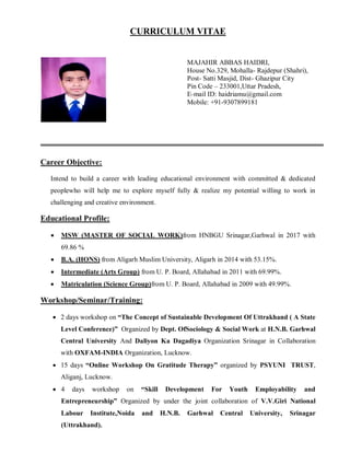 CURRICULUM VITAE
Career Objective:
Intend to build a career with leading educational environment with committed & dedicated
peoplewho will help me to explore myself fully & realize my potential willing to work in
challenging and creative environment.
Educational Profile:
 MSW (MASTER OF SOCIAL WORK)from HNBGU Srinagar,Garhwal in 2017 with
69.86 %
 B.A. (HONS) from Aligarh Muslim University, Aligarh in 2014 with 53.15%.
 Intermediate (Arts Group) from U. P. Board, Allahabad in 2011 with 69.99%.
 Matriculation (Science Group)from U. P. Board, Allahabad in 2009 with 49.99%.
Workshop/Seminar/Training:
 2 days workshop on “The Concept of Sustainable Development Of Uttrakhand ( A State
Level Conference)” Organized by Dept. OfSociology & Social Work at H.N.B. Garhwal
Central University And Daliyon Ka Dagadiya Organization Srinagar in Collaboration
with OXFAM-INDIA Organization, Lucknow.
 15 days “Online Workshop On Gratitude Therapy” organized by PSYUNI TRUST,
Aliganj, Lucknow.
 4 days workshop on “Skill Development For Youth Employability and
Entrepreneurship” Organized by under the joint collaboration of V.V.Giri National
Labour Institute,Noida and H.N.B. Garhwal Central University, Srinagar
(Uttrakhand).
MAJAHIR ABBAS HAIDRI,
House No.329, Mohalla- Rajdepur (Shahri),
Post- Satti Masjid, Dist- Ghazipur City
Pin Code – 233001,Uttar Pradesh,
E-mail ID: haidriamu@gmail.com
Mobile: +91-9307899181
 