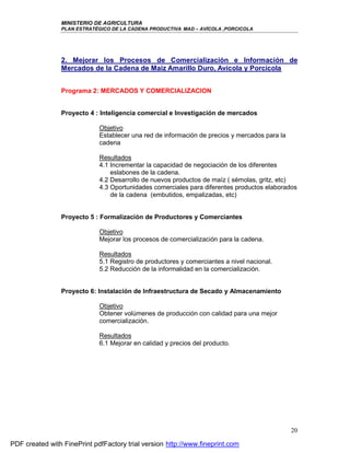 MINISTERIO DE AGRICULTURA
                PLAN ESTRATÉGICO DE LA CADENA PRODUCTIVA MAD – AVÍCOLA ,PORCICOLA




                2. Mejorar los Procesos de Comercialización e Información de
                Mercados de la Cadena de Maíz Amarillo Duro, Avícola y Porcícola


                Programa 2: MERCADOS Y COMERCIALIZACION


                Proyecto 4 : Inteligencia comercial e Investigación de mercados

                             Objetivo
                             Establecer una red de información de precios y mercados para la
                             cadena

                             Resultados
                             4.1 Incrementar la capacidad de negociación de los diferentes
                                 eslabones de la cadena.
                             4.2 Desarrollo de nuevos productos de maíz ( sémolas, gritz, etc)
                             4.3 Oportunidades comerciales para diferentes productos elaborados
                                 de la cadena (embutidos, empalizadas, etc)


                Proyecto 5 : Formalización de Productores y Comerciantes

                             Objetivo
                             Mejorar los procesos de comercialización para la cadena.

                             Resultados
                             5.1 Registro de productores y comerciantes a nivel nacional.
                             5.2 Reducción de la informalidad en la comercialización.


                Proyecto 6: Instalación de Infraestructura de Secado y Almacenamiento

                             Objetivo
                             Obtener volúmenes de producción con calidad para una mejor
                             comercialización.

                             Resultados
                             6.1 Mejorar en calidad y precios del producto.




                                                                                               20

PDF created with FinePrint pdfFactory trial version http://www.fineprint.com
 