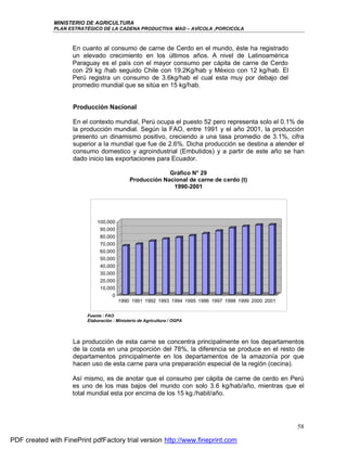 MINISTERIO DE AGRICULTURA
              PLAN ESTRATÉGICO DE LA CADENA PRODUCTIVA MAD – AVÍCOLA ,PORCICOLA



                    En cuanto al consumo de carne de Cerdo en el mundo, éste ha registrado
                    un elevado crecimiento en los últimos años. A nivel de Latinoamérica
                    Paraguay es el país con el mayor consumo per cápita de carne de Cerdo
                    con 29 kg /hab seguido Chile con 19.2Kg/hab y México con 12 kg/hab. El
                    Perú registra un consumo de 3.6kg/hab el cual esta muy por debajo del
                    promedio mundial que se sitúa en 15 kg/hab.


                     Producción Nacional

                     En el contexto mundial, Perú ocupa el puesto 52 pero representa solo el 0.1% de
                     la producción mundial. Según la FAO, entre 1991 y el año 2001, la producción
                     presento un dinamismo positivo, creciendo a una tasa promedio de 3.1%, cifra
                     superior a la mundial que fue de 2.6%. Dicha producción se destina a atender el
                     consumo domestico y agroindustrial (Embutidos) y a partir de este año se han
                     dado inicio las exportaciones para Ecuador.

                                                          Gráfico N° 29
                                             Producción Nacional de carne de cerdo (t)
                                                           1990-2001




                             100,000
                              90,000
                              80,000
                              70,000
                              60,000
                              50,000
                              40,000
                              30,000
                              20,000
                              10,000
                                   0
                                       1990 1991 1992 1993 1994 1995 1996 1997 1998 1999 2000 2001


                         Fuente : FAO
                         Elaboración : Ministerio de Agricultura / OGPA




                     La producción de esta carne se concentra principalmente en los departamentos
                     de la costa en una proporción del 78%, la diferencia se produce en el resto de
                     departamentos principalmente en los departamentos de la amazonía por que
                     hacen uso de esta carne para una preparación especial de la región (cecina).

                    Así mismo, es de anotar que el consumo per cápita de carne de cerdo en Perú
                    es uno de los mas bajos del mundo con solo 3.6 kg/hab/año, mientras que el
                    total mundial esta por encima de los 15 kg./habit/año.




                                                                                                     58

PDF created with FinePrint pdfFactory trial version http://www.fineprint.com
 