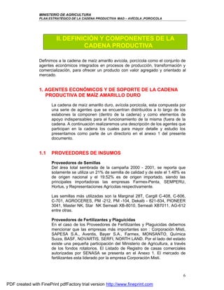 MINISTERIO DE AGRICULTURA
                PLAN ESTRATÉGICO DE LA CADENA PRODUCTIVA MAD – AVÍCOLA ,PORCICOLA




                         II. DEFINICIÓN Y COMPONENTES DE LA
                                   CADENA PRODUCTIVA

                Definimos a la cadena de maíz amarillo avícola, porcícola como el conjunto de
                agentes económicos integrados en procesos de producción, transformación y
                comercialización, para ofrecer un producto con valor agregado y orientado al
                mercado.


                1. AGENTES ECONÓMICOS Y DE SOPORTE DE LA CADENA
                   PRODUCTIVA DE MAÍZ AMARILLO DURO
                       La cadena de maíz amarillo duro, avícola porcicola, esta compuesta por
                       una serie de agentes que se encuentran distribuidos a lo largo de los
                       eslabones la componen (dentro de la cadena) y como elementos de
                       apoyo indispensables para el funcionamiento de la misma (fuera de la
                       cadena. A continuación realizaremos una descripción de los agentes que
                       participan en la cadena los cuales para mayor detalle y estudio los
                       presentamos como parte de un directorio en el anexo 1 del presente
                       documento.


                1.1    PROVEEDORES DE INSUMOS
                       Proveedores de Semillas
                       Del área total sembrada de la campaña 2000 - 2001, se reporta que
                       solamente se utiliza un 21% de semilla de calidad y de este el 1.48% es
                       de origen nacional y el 19.52% es de origen importado, siendo las
                       principales importadoras las empresas Farmex-Penta, SEMPERU,
                       Hortus, y Representaciones Agrícolas respectivamente.

                       Las semillas más utilizadas son la Marginal 28T, Cargill C-408, C-606,
                       C-701, AGROCERES, PM -212, PM -104, Dekalb - 821-834, PIONEER
                       3041, Master NK, Star NK Semeali XB-8010, Semeali XB7011, AG-612
                       entre otras.

                       Proveedores de Fertilizantes y Plaguicidas
                       En el caso de los Proveedores de Fertilizantes y Plaguicidas debemos
                       mencionar que las empresas más importantes son : Corporación Misti,
                       SAPESA S.A., Aventis, Bayer S.A., Farmex, MONSANTO, Química
                       Suiza, BASF, NOVARTIS, SERFI, NORTH LAND. Por el lado del estado
                       existe una pequeña participación del Ministerio de Agricultura, a través
                       de los fondos rotatorios. El Listado de Registro de casas comerciales
                       autorizadas por SENASA se presenta en el Anexo 1. El mercado de
                       fertilizantes esta liderado por la empresa Corporación Misti.



                                                                                             6

PDF created with FinePrint pdfFactory trial version http://www.fineprint.com
 