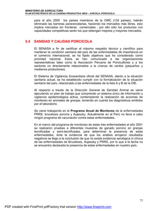MINISTERIO DE AGRICULTURA
              PLAN ESTRATÉGICO DE LA CADENA PRODUCTIVA MAD – AVÍCOLA ,PORCICOLA


                     para el año 2005 los países miembros de la OMC (134 países), habrán
                     eliminado las barreras pararancelarias, haciendo los mercados más libres, esto
                     implica mercados sin fronteras comerciales ; por ello sólo los productos con
                     capacidades competitivas serán los que obtengan mejores y mayores mercados.


              5.4   SANIDAD Y CALIDAD PORCICOLA
                     El SENASA a fin de certificar el máximo respaldo técnico y científico para
                     mantener la condición sanitaria del país de las enfermedades de importancia en
                     el comercio internacional, se ha fijado objetivos que ha considerado como
                     prioridad nacional. Estos se han comunicado a las organizaciones
                     representativas tales como la Asociación Peruana de Porcicultores y a los
                     sectores no directamente relacionados a la crianza de cerdos (pequeños y
                     medianos productores).

                     El Sistema de Vigilancia Zoosanitaria oficial del SENASA, atento a la situación
                     sanitaria actual, se ha establecido cumplir con la formalización de la situación
                     sanitaria del país, relacionado a las enfermedades de la lista A y B de la OIE.

                     Al respecto a través de la Dirección General de Sanidad Animal se viene
                     ejecutando un plan de trabajo que comprende un sistema único de información y
                     vigilancia epidemiológica activa, contemplando la realización de acciones de
                     monitoreo en animales de granjas, teniendo en cuenta los diagnósticos emitidos
                     por el laboratorio.

                     Se viene trabajando en el Programa Anual de Monitoreo de la enfermedades
                     PRRS, brucelosis porcina y Aujeszky. Actualmente en el Perú no lleva a cabo
                     ningún programa de vacunación contra estas enfermedades.

                     En el marco del programa de monitoreo de estas tres enfermedades el año 2001
                     se realizaron pruebas a diferentes muestras de ganado porcino en granjas
                     tecnificadas y semi-tecnificadas, para determinar la presencia de estas
                     enfermedades. Ante la evidencia de que los análisis arrojaron resultados
                     negativos se llego a la conclusión de que no existe evidencia serológica ni clínica
                     de las enfermedades de Brucelosis, Aujeszky y PRRS, por lo que a la fecha no
                     se encuentra declarada la presencia de estas enfermedades en nuestro país.




                                                                                                     73

PDF created with FinePrint pdfFactory trial version http://www.fineprint.com
 