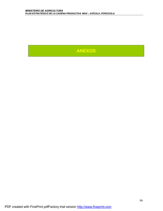 MINISTERIO DE AGRICULTURA
              PLAN ESTRATÉGICO DE LA CADENA PRODUCTIVA MAD – AVÍCOLA ,PORCICOLA




                                                   ANEXOS




                                                                                  86

PDF created with FinePrint pdfFactory trial version http://www.fineprint.com
 