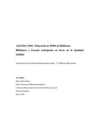 AGENDA 2030 : Educación & 5ODS & Biblioteca
Biblioteca y Escuela trabajando en favor de la igualdad
(5ODS)
Liburutegia eta Eskola berdinasunaren alde, 5. GIHren alde lanean
AUTORA
Marta Maza Otero
Haur Liburuaren Dokumentaziogunea.
Centro de Documentación del Libro Infantil y Juvenil
Donostia Kultura
Julio, 2020
 