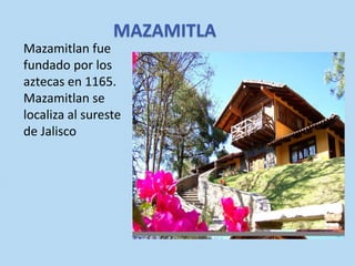MAZAMITLA
Mazamitlan fue
fundado por los
aztecas en 1165.
Mazamitlan se
localiza al sureste
de Jalisco

 