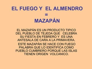 EL FUEGO Y EL ALMENDRO
           =
       MAZAPÁN
  EL MAZAPÁN ES UN PRODUCTO TIPICO
 DEL PUEBLO DE TEJEDA QUE CELEBRA
    SU FIESTA EN FEBRERO Y ES UNA
  ANTESALA DE CARA A LA PRIMAVERA.
   ESTE MAZAPÁN SE HACE CON FUEGO
   PALABRA QUE LO IDENTIFICA COMO
 PUEBLO CUMBRERO PORQUE LAS ISLAS
      TIENEN ORIGEN VOLCANICO.
 