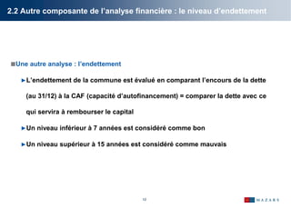 12
2.2 Autre composante de l’analyse financière : le niveau d’endettement
Une autre analyse : l’endettement
►L’endettement de la commune est évalué en comparant l’encours de la dette
(au 31/12) à la CAF (capacité d’autofinancement) = comparer la dette avec ce
qui servira à rembourser le capital
►Un niveau inférieur à 7 années est considéré comme bon
►Un niveau supérieur à 15 années est considéré comme mauvais
 