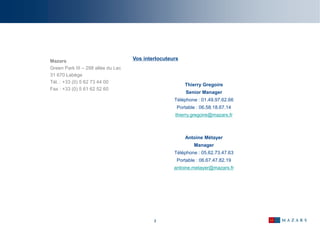 2
Mazars
Green Park III – 298 allée du Lac
31 670 Labège
Tél. : +33 (0) 5 62 73 44 00
Fax : +33 (0) 5 61 62 52 60
Vos interlocuteurs
Thierry Gregoire
Senior Manager
Téléphone : 01.49.97.62.66
Portable : 06.58.18.67.14
thierry.gregoire@mazars.fr
Antoine Métayer
Manager
Téléphone : 05.62.73.47.63
Portable : 06.67.47.82.19
antoine.metayer@mazars.fr
 