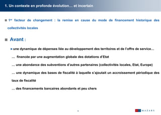 4
1. Un contexte en profonde évolution… et incertain
 1er facteur de changement : la remise en cause du mode de financement historique des
collectivités locales
 Avant :
►une dynamique de dépenses liée au développement des territoires et de l’offre de service…
… financée par une augmentation globale des dotations d’Etat
… une abondance des subventions d’autres partenaires (collectivités locales, Etat, Europe)
… une dynamique des bases de fiscalité à laquelle s’ajoutait un accroissement périodique des
taux de fiscalité
… des financements bancaires abondants et peu chers
 