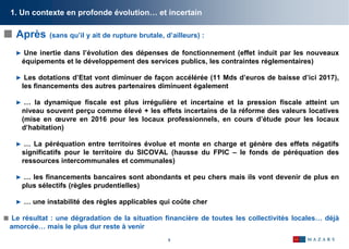 5
1. Un contexte en profonde évolution… et incertain
 Après (sans qu’il y ait de rupture brutale, d’ailleurs) :
► Une inertie dans l’évolution des dépenses de fonctionnement (effet induit par les nouveaux
équipements et le développement des services publics, les contraintes réglementaires)
► Les dotations d’Etat vont diminuer de façon accélérée (11 Mds d’euros de baisse d’ici 2017),
les financements des autres partenaires diminuent également
► … la dynamique fiscale est plus irrégulière et incertaine et la pression fiscale atteint un
niveau souvent perçu comme élevé + les effets incertains de la réforme des valeurs locatives
(mise en œuvre en 2016 pour les locaux professionnels, en cours d’étude pour les locaux
d’habitation)
► … La péréquation entre territoires évolue et monte en charge et génère des effets négatifs
significatifs pour le territoire du SICOVAL (hausse du FPIC – le fonds de péréquation des
ressources intercommunales et communales)
► … les financements bancaires sont abondants et peu chers mais ils vont devenir de plus en
plus sélectifs (règles prudentielles)
► … une instabilité des règles applicables qui coûte cher
 Le résultat : une dégradation de la situation financière de toutes les collectivités locales… déjà
amorcée… mais le plus dur reste à venir
 