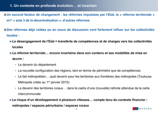 6
1. Un contexte en profonde évolution… et incertain
Un second facteur de changement : les réformes impulsées par l’Etat, la « réforme territoriale »
et l’ « acte 3 de la décentralisation », d’autres réformes
Des réformes déjà votées ou en cours de discussion vont fortement influer sur les collectivités
locales :
►Le désengagement de l’Etat = transferts de compétences et de charges vers les collectivités
locales
►La réforme territoriale… encore incertaine dans son contenu et ses modalités de mise en
œuvre :
• Le devenir du département
• La nouvelle configuration des régions, tant en terme de périmètre que de compétences
• Le fait métropolitain… quel devenir pour les territoires aux frontières des métropoles (Toulouse
Métropole créée au 1er janvier 2015)
• Le devenir des territoires ruraux… dans le cadre d’une (nouvelle) refonte attendue de la carte
intercommunale
►Le risque d’un développement à plusieurs vitesses… compte tenu du contexte financier :
métropoles / espaces périurbains / espaces ruraux
 