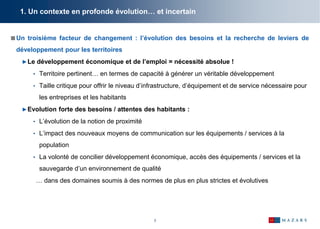 7
1. Un contexte en profonde évolution… et incertain
Un troisième facteur de changement : l’évolution des besoins et la recherche de leviers de
développement pour les territoires
►Le développement économique et de l’emploi = nécessité absolue !
• Territoire pertinent… en termes de capacité à générer un véritable développement
• Taille critique pour offrir le niveau d’infrastructure, d’équipement et de service nécessaire pour
les entreprises et les habitants
►Evolution forte des besoins / attentes des habitants :
• L’évolution de la notion de proximité
• L’impact des nouveaux moyens de communication sur les équipements / services à la
population
• La volonté de concilier développement économique, accès des équipements / services et la
sauvegarde d’un environnement de qualité
… dans des domaines soumis à des normes de plus en plus strictes et évolutives
 