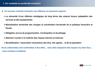8
 Ce nouveau contexte nécessite une réflexion sur plusieurs aspects :
►La nécessité d’une réflexion stratégique de long terme des acteurs locaux (adaptation des
services et des équipements)
►Mutualisation territoriale des charges et coordination territoriale de la politique financière et
fiscale..
►Obligation accrue de programmation, d’anticipation et de pilotage
►Attention à porter à la maîtrise des risques internes et externes
►Sensibilisation / association nécessaires des élus, des agents… et de la population
 Les collectivités sont confrontées à des défis… mais elles disposent des moyens d’y faire face…
sous certaines conditions
1. Un contexte en profonde évolution
 