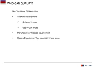 WHO CAN QUALIFY?
Non Traditional R&D Activities
Software Development
Software Houses
Use in Own Trade
Manufacturing / Process Development
Mazars Experience - Vast potential in these areas

 