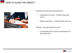 HOW TO CLAIM THE CREDIT?

•

Submission to Revenue Commissioners:
•

•

•

Corporation Tax return - 9 Months after year
end, or
Written submission - 12 Months after year end.

Warning - Very tight window to claim
•

31 December 2012 must be claimed before 31
December 2013

 
