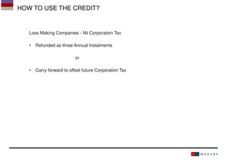 HOW TO USE THE CREDIT?

Loss Making Companies - Nil Corporation Tax
•

Refunded as three Annual Instalments
or

•

Carry forward to offset future Corporation Tax

 