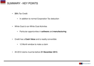 SUMMARY - KEY POINTS

•

25% Tax Credit
•

•

White Coat & non White Coat Activities
•

•

Particular opportunities in software and manufacturing

Credit has a Cash Value and is readily convertible
•

•

In addition to normal Corporation Tax deduction

12 Month window to make a claim

All 2012 claims must be before 31 December 2013.

 
