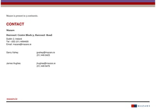 Mazars is present in 5 continents.

CONTACT
Mazars
Harcourt Centre Block 3, Harcourt Road
Dublin 2, Ireland
Tel: +353 (01) 4494400
Email: mazars@mazars.ie

Gerry Vahey

gvahey@mazars.ie
(01) 449 6423

James Hughes

jhughes@mazars.ie
(01) 449 6476

mazars.ie

 