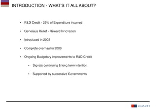 INTRODUCTION - WHAT'S IT ALL ABOUT?

•

R&D Credit - 25% of Expenditure incurred

•

Generous Relief - Reward Innovation

•

Introduced in 2003

•

Complete overhaul in 2009

•

Ongoing Budgetary improvements to R&D Credit
•

Signals continuing & long term intention

•

Supported by successive Governments

 