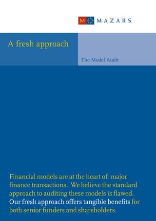 A fresh approach
                         The Model Audit




Financial models are at the heart of major
finance transactions. We believe the standard
approach to auditing these models is flawed.
Our fresh approach offers tangible benefits for
both senior funders and shareholders.
 