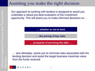 Mazars Corporate Finance and Transaction
                                           Assisting you make the right decision
                                            Our approach to working with lenders is designed to assist you
                                            undertake a robust pre-deal evaluation of the investment
                                            opportunity. This will assist you to make informed decisions on …



                                                          Whether or not to proceed with the deal
                                                                … whether or not to lend

                                                                 … the pricing of key risks

                                                            … prospects of servicing the debt …



                                             … and ultimately, assist you to minimise risks associated with the
                                             lending decision and assist the target business maximise value
Services




                                             from the funds received


                                                                             14
 