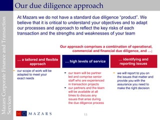 Our due diligence approach
                                              At Mazars we do not have a standard due diligence “product”. We
Mazars Corporate Finance and Transaction


                                              believe that it is critical to understand your objectives and to adapt
                                              our processes and approach to reflect the key risks of each
                                              transaction and the strengths and weaknesses of your team

                                                                          Our approach comprises a combination of operational,
                                                                                commercial and financial due diligence, and …;

                                              … a tailored and flexible                                       … identifying and
                                                                            … high levels of service
                                                      approach                                                reporting issues
                                            our scope of work will be
                                                                             our team will be partner     we will report to you on
                                             adapted to meet your
                                             exact needs                      led and comprise senior       the issues that matter and
                                                                              staff who are experienced     provide you with the
                                                                              in transaction projects       assurance you need to
                                                                             our partners and the team     make the right decision
                                                                              will be available at all
                                                                              times to discuss any
Services




                                                                              issues that arise during
                                                                              the due diligence process


                                                                                         15
 
