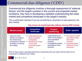 Commercial due diligence (‘CDD’)
                                            Commercial due diligence involves a thorough assessment of ‘external
Mazars Corporate Finance and Transaction


                                            factors’ and the target’s position in the current and projected market
                                            conditions. Key here is developing a detailed understanding the wider
                                            market and competitive landscape in the target’s industry
                                            This is particularly important if you are considering an acquisition to help expansion into
                                            new markets
                                                                       Key issues we would typically address during CDD include;

                                                                         Competitive                   Product
                                              Market access                                                                   Order ‘pipeline’
                                                                          landscape                   positioning

                                            extent to which        understanding key             understanding the        the extent to which
                                             barriers to entering    local and global               USP’s of the target’s     committed orders
                                             the market exist        competitors                    and competitors           have been
                                            successes or failures  identification of key          products                  received
                                             of others in entering   current and                   investigating market     assessing future
                                             the market              expected market                perceptions of the        intentions of key
                                                                     trends                         products                  customers
Services




                                            Work in these areas is typically performed in partnership with your team and the extent of our
                                            involvement is tailored to your needs.

                                                                                             18
 