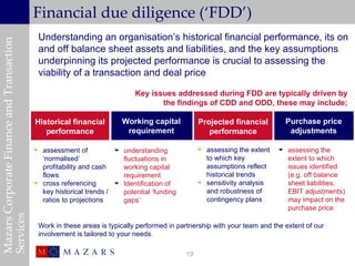 Financial due diligence (‘FDD’)
                                            Understanding an organisation’s historical financial performance, its on
Mazars Corporate Finance and Transaction


                                            and off balance sheet assets and liabilities, and the key assumptions
                                            underpinning its projected performance is crucial to assessing the
                                            viability of a transaction and deal price

                                                                           Key issues addressed during FDD are typically driven by
                                                                                  the findings of CDD and ODD, these may include;

                                           Historical financial        Working capital           Projected financial         Purchase price
                                              performance               requirement                 performance               adjustments

                                            assessment of            understanding              assessing the extent    assessing the
                                             ‘normalised’              fluctuations in             to which key             extent to which
                                             profitability and cash    working capital             assumptions reflect      issues identified
                                             flows                     requirement                 historical trends        (e.g. off balance
                                            cross referencing        Identification of          sensitivity analysis     sheet liabilities,
                                             key historical trends /   potential ‘funding          and robustness of        EBIT adjustments)
                                             ratios to projections     gaps’                       contingency plans        may impact on the
                                                                                                                            purchase price
Services




                                            Work in these areas is typically performed in partnership with your team and the extent of our
                                            involvement is tailored to your needs.

                                                                                            19
 