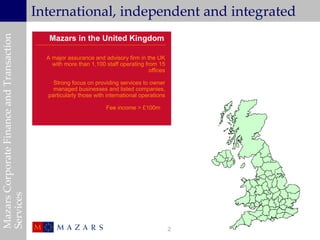 Mazars Corporate Finance and Transaction
                                           International, independent and integrated
                                              Mazars in the United Kingdom

                                             A major assurance and advisory firm in the UK
                                               with more than 1,100 staff operating from 15
                                                                                      offices

                                               Strong focus on providing services to owner
                                               managed businesses and listed companies,
                                             particularly those with international operations

                                                                     Fee income > £100m
Services




                                                                                                2
 