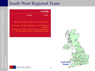 South West Regional Team
                                                                                                                   Worldwide
Mazars Corporate Finance and Transaction

                                                                                  Locally
                                                               4 offices               6 staff



                                               Offices in Bristol, Cardiff, Poole, Southampton

                                            CF Partner, TS Senior Manager, 2 CF Managers,
                                                                                   2 Seniors
                                            Working with OMBs, Mid Tier Corporates, Banks,
                                                 Private Equity Houses, International Clients
Services




                                                                                                      South West
                                                                                                        Region
                                                                                                 22
 