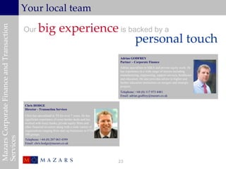 Your local team

                                                     big experience is backed by a
Mazars Corporate Finance and Transaction


                                           Our
                                                                         personal touch
                                                                                                    Adrian GODFREY
                                                                                                    Partner – Corporate Finance
                                                                                                    Adrian specialises in M&A and private equity work. He
                                                                                                    has experience in a wide range of sectors including
                                                                                                    manufacturing, engineering, support services, healthcare
                                                                                                    and education. He also provides advice to higher and
                                                                                                    further education institutions on mergers and strategic
                                                                                                    projects.
                                                                                                    Telephone: +44 (0) 117 973 4481
                                                                                                    Email: adrian.godfrey@mazars.co.uk


                                           Chris HODGE
                                           Director - Transaction Services

                                           Chris has specialised in TS for over 7 years. He has
                                           significant experience of cross border deals and has
                                           worked with many banks, private equity firms and
                                           other financial investors along with a wide variety of
                                           organisations ranging from start up businesses to FTSE
                                           100 groups.
Services




                                           Telephone: +44 (0) 207 063 4399
                                           Email: chris.hodge@mazars.co.uk




                                                                                                    23
 
