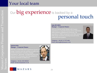 Your local team

                                                    big experience is backed by a
Mazars Corporate Finance and Transaction


                                           Our
                                                                        personal touch
                                                                                            John HUGHES
                                                                                            Manager – Corporate Finance
                                                                                            John is a former senior banker with 6 years
                                                                                            experience in corporate finance and is well known
                                                                                            within Bristol's professional community. He
                                                                                            specialises in M&A transactions and debt raising in a
                                                                                            wide range of sectors including food and drink,
                                                                                            healthcare and property.

                                                                                            Telephone: +44 (0) 117 973 4481
                                                                                            Email: john.hughes@mazars.co.uk

                                           Neil DAVIES
                                           Manager – Corporate Finance
                                           Neil has considerable deal experience across a
                                           range of sectors and has worked on public and
                                           private transactions including strategic
                                           acquisitions, disposals, management buy-outs
                                           and buy-ins. Previously, Neil has worked for
                                           Deloitte and Smith & Williamson.
Services




                                           Telephone: +44 (0) 1202 688445
                                           Email: neil.davies@mazars.co.uk




                                                                                            24
 