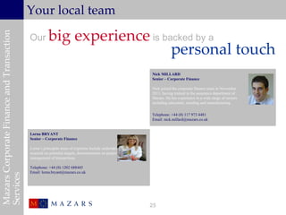 Your local team

                                                      big experience is backed by a
Mazars Corporate Finance and Transaction


                                           Our
                                                                          personal touch
                                                                                                       Nick MILLARD
                                                                                                       Senior – Corporate Finance

                                                                                                       Nick joined the corporate finance team in November
                                                                                                       2011, having trained in the assurance department of
                                                                                                       Mazars. He has experience in a wide range of sectors
                                                                                                       including education, retailing and manufacturing.

                                                                                                       Telephone: +44 (0) 117 973 4481
                                                                                                       Email: nick.millard@mazars.co.uk


                                           Lorna BRYANT
                                           Senior – Corporate Finance

                                           Lorna’s principals areas of expertise include undertaking
                                           research on potential targets, documentation on project
                                           management of transactions.

                                           Telephone: +44 (0) 1202 688445
                                           Email: lorna.bryant@mazars.co.uk
Services




                                                                                                       25
 