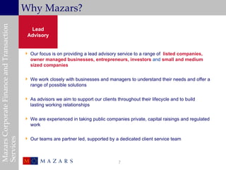 Mazars Corporate Finance and Transaction
                                           Why Mazars?
                                             Lead
                                            Advisory


                                            Our focus is on providing a lead advisory service to a range of listed companies,
                                             owner managed businesses, entrepreneurs, investors and small and medium
                                             sized companies

                                            We work closely with businesses and managers to understand their needs and offer a
                                             range of possible solutions

                                            As advisors we aim to support our clients throughout their lifecycle and to build
                                             lasting working relationships

                                            We are experienced in taking public companies private, capital raisings and regulated
                                             work
Services




                                            Our teams are partner led, supported by a dedicated client service team




                                                                                        7
 