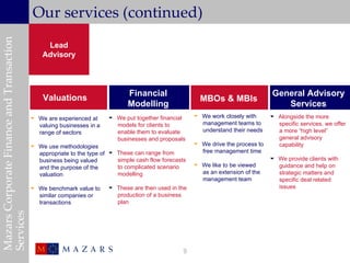 Mazars Corporate Finance and Transaction
                                            Our services (continued)
                                                Lead
                                               Advisory




                                                                              Financial                                             General Advisory
                                               Valuations                                                MBOs & MBIs
                                                                              Modelling                                                Services
                                            We are experienced at      We put together financial      We work closely with       Alongside the more
                                             valuing businesses in a     models for clients to           management teams to         specific services, we offer
                                             range of sectors            enable them to evaluate         understand their needs      a more “high level”
                                                                         businesses and proposals                                    general advisory
                                            We use methodologies                                       We drive the process to     capability
                                             appropriate to the type of  These can range from           free management time
                                             business being valued        simple cash flow forecasts                                We provide clients with
                                                                          to complicated scenario       We like to be viewed        guidance and help on
                                             and the purpose of the
                                             valuation                    modelling                      as an extension of the      strategic matters and
                                                                                                         management team             specific deal related
                                            We benchmark value to      These are then used in the                                  issues
                                             similar companies or        production of a business
                                             transactions                plan
Services




                                                                                                   9
 