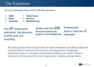 INGO Retail  In surance Public Sector Services Manufacturing  Our Experience  We have successfully served clients in the following sectors: Over  87  assignments automation, transformation to IFRS audit, and consulting Audits more than  200  financial statements, projects and compliance Professionals fluent in more than  3 languages  We deploy professionals with precisely the right combination of technical skills and relevant industry experience necessary for our engagements. Using multi-disciplinary teams, we develop a strong understanding of our clients’ business processes and issues specific to each organization’s industry and operations.  