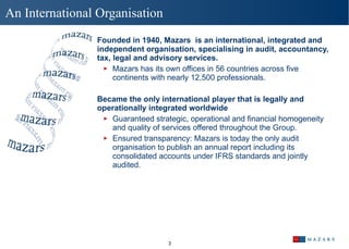 An International Organisation Founded in 1940, Mazars  is an international, integrated and independent organisation, specialising in audit, accountancy, tax, legal and advisory services.  Mazars has its own offices in 56 countries across five continents with nearly 12,500 professionals.  Became the only international player that is legally and operationally integrated worldwide Guaranteed strategic, operational and financial homogeneity and quality of services offered throughout the Group. Ensured transparency: Mazars is today the only audit organisation to publish an annual report including its consolidated accounts under IFRS standards and jointly audited.  