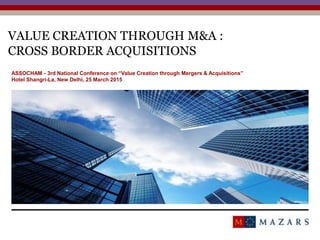 VALUE CREATION THROUGH M&A :
CROSS BORDER ACQUISITIONS
1
ASSOCHAM - 3rd National Conference on “Value Creation through Mergers & Acquisitions”
Hotel Shangri-La, New Delhi, 25 March 2015
 