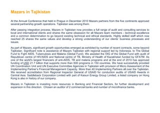 Mazars in Tajikistan

At the Annual Conference that held in Prague in December 2010 Mazars partners from the five continents approved
several partnership growth operations. Tajikistan was among them.

After passing integration process, Mazars in Tajikistan now provides a full range of audit and consulting services to
local and international clients and shares the same obsession for all Mazars team members - technical excellence
and a common determination to go beyond existing technical and ethical standards. Highly skilled staff which now
reached 25 shares the same values and develop a strong understanding of our clients’ business processes and
issues.

As part of Mazars, significant growth opportunities emerged as exhibited by number of recent contracts, some beyond
Tajikistan. Significant note is assistance of Mazars Tajikistan with regional support led by Indonesia, to The Global
Fund to Fight AIDS, Tuberculosis and Malaria (Global Fund). We assisted the OIG of the Global Fund with audit of
Republican centre of HIV/AIDS and National centre of TB, Ministry of Health of Kazakhstan funded by GFATM. As
one of the world's largest financiers of anti-AIDS, TB and malaria programs and at the end of 2010 has approved
funding of USD 21.7 billion that supports more than 600 programs in 150 countries. We have successfully provided
UN Coordination Unit and UN Executive Committee Agencies in Tajikistan with provision of Micro Assessment of the
Implementing Partner’s Financial Management Capacity. More than 40 Implementing Partners all over the Tajikistan.
We received accreditation from Regional Inspector General of USAID for conduction audits of USAID Awards in
Central Asia. Saddleback Corporation Limited with part of Kaisun Energy Group Limited, a listed company on Hong
Kong is also in history of our company.

Mazars in Tajikistan is investing more resources in Banking and Financial Sectors, for further development and
expansion in this direction. Chosen an auditor of 2 commercial banks and number of microfinance banks.
 